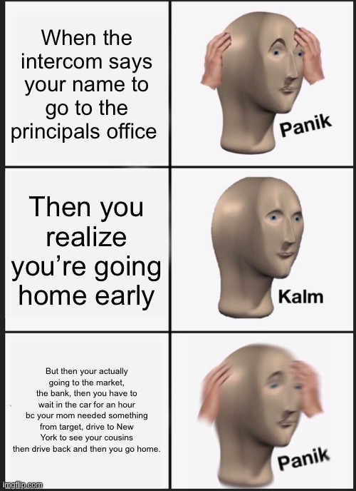 Panik Kalm Panik Meme | When the intercom says your name to go to the principals office; Then you realize you’re going home early; But then your actually going to the market, the bank, then you have to wait in the car for an hour bc your mom needed something from target, drive to New York to see your cousins then drive back and then you go home. | image tagged in memes,panik kalm panik | made w/ Imgflip meme maker