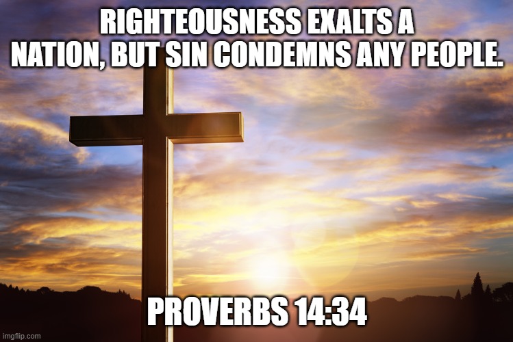 Bible Verse of the Day | RIGHTEOUSNESS EXALTS A NATION, BUT SIN CONDEMNS ANY PEOPLE. PROVERBS 14:34 | image tagged in bible verse of the day | made w/ Imgflip meme maker