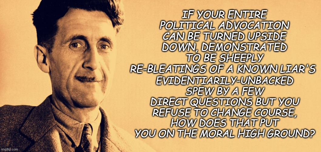 It doesn't. | IF YOUR ENTIRE POLITICAL ADVOCATION CAN BE TURNED UPSIDE DOWN, DEMONSTRATED TO BE SHEEPLY RE-BLEATINGS OF A KNOWN LIAR'S; EVIDENTIARILY-UNBACKED SPEW BY A FEW DIRECT QUESTIONS BUT YOU REFUSE TO CHANGE COURSE, HOW DOES THAT PUT YOU ON THE MORAL HIGH GROUND? | image tagged in george orwell | made w/ Imgflip meme maker