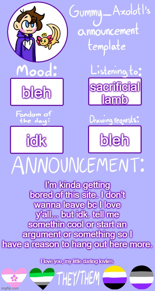 ... | sacrificial lamb; bleh; bleh; idk; I'm kinda getting bored of this site. I don't wanna leave bc I love y'all... but idk. tell me somethin cool or start an argument or something so I have a reason to hang out here more. I love you, my little darling lovlies. | image tagged in gummy's announcement template 2 | made w/ Imgflip meme maker