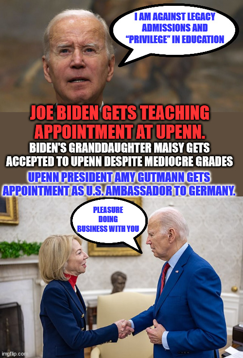 Quid Pro Joe | I AM AGAINST LEGACY ADMISSIONS AND “PRIVILEGE” IN EDUCATION; JOE BIDEN GETS TEACHING APPOINTMENT AT UPENN. BIDEN'S GRANDDAUGHTER MAISY GETS ACCEPTED TO UPENN DESPITE MEDIOCRE GRADES; UPENN PRESIDENT AMY GUTMANN GETS APPOINTMENT AS U.S. AMBASSADOR TO GERMANY. PLEASURE DOING BUSINESS WITH YOU | image tagged in crooked,joe biden | made w/ Imgflip meme maker