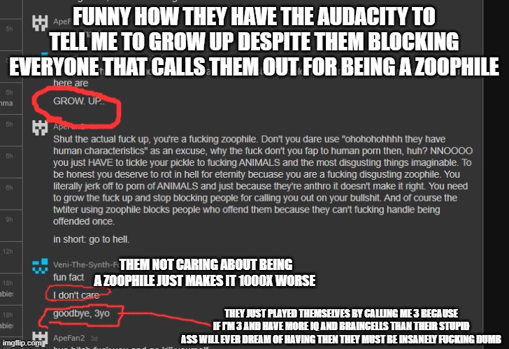 fuck suicide encouragement......imma kill this mf myself | FUNNY HOW THEY HAVE THE AUDACITY TO TELL ME TO GROW UP DESPITE THEM BLOCKING EVERYONE THAT CALLS THEM OUT FOR BEING A ZOOPHILE; THEM NOT CARING ABOUT BEING A ZOOPHILE JUST MAKES IT 1000X WORSE; THEY JUST PLAYED THEMSELVES BY CALLING ME 3 BECAUSE IF I'M 3 AND HAVE MORE IQ AND BRAINCELLS THAN THEIR STUPID ASS WILL EVER DREAM OF HAVING THEN THEY MUST BE INSANELY FUCKING DUMB | made w/ Imgflip meme maker