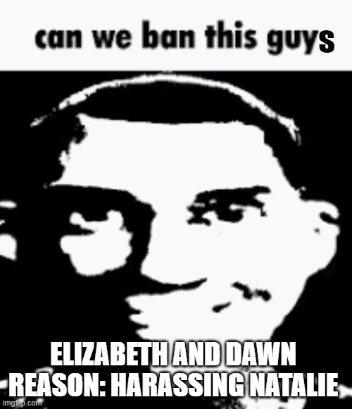 Can we ban this guy | s; ELIZABETH AND DAWN 
REASON: HARASSING NATALIE | image tagged in can we ban this guy | made w/ Imgflip meme maker