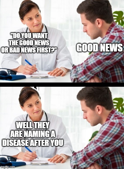 Oh no | "DO YOU WANT THE GOOD NEWS OR BAD NEWS FIRST?"; GOOD NEWS; WELL THEY ARE NAMING A DISEASE AFTER YOU | image tagged in doctor and patient | made w/ Imgflip meme maker