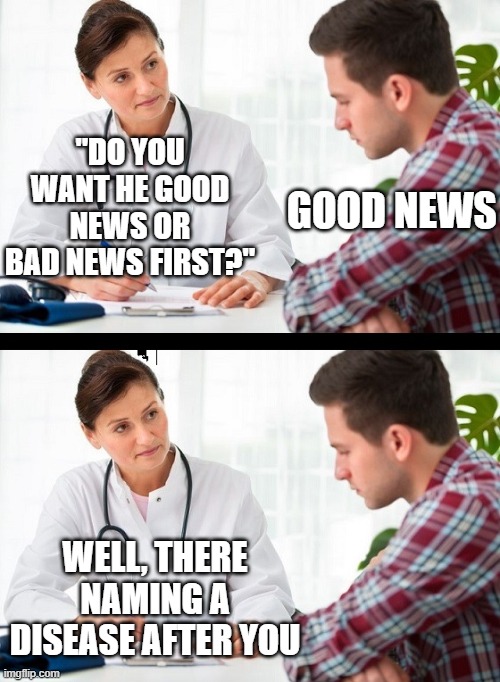 doctor and patient | "DO YOU WANT HE GOOD NEWS OR BAD NEWS FIRST?"; GOOD NEWS; WELL, THERE NAMING A DISEASE AFTER YOU | image tagged in doctor and patient | made w/ Imgflip meme maker