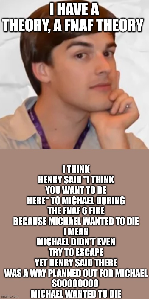 matpat (the game theory guy) | I THINK HENRY SAID "I THINK YOU WANT TO BE HERE" TO MICHAEL DURING THE FNAF 6 FIRE BECAUSE MICHAEL WANTED TO DIE
I MEAN
MICHAEL DIDN'T EVEN TRY TO ESCAPE
YET HENRY SAID THERE WAS A WAY PLANNED OUT FOR MICHAEL
SOOOOOOOO 
MICHAEL WANTED TO DIE; I HAVE A THEORY, A FNAF THEORY | image tagged in matpat the game theory guy | made w/ Imgflip meme maker