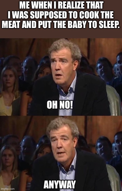 Jeremy Clarkson Anyway | ME WHEN I REALIZE THAT I WAS SUPPOSED TO COOK THE MEAT AND PUT THE BABY TO SLEEP. | image tagged in jeremy clarkson anyway | made w/ Imgflip meme maker