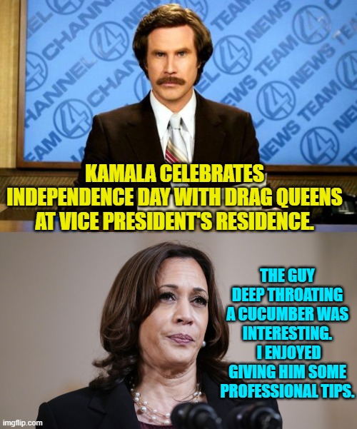 You go girl! | KAMALA CELEBRATES INDEPENDENCE DAY WITH DRAG QUEENS AT VICE PRESIDENT'S RESIDENCE. THE GUY DEEP THROATING A CUCUMBER WAS INTERESTING.  I ENJOYED GIVING HIM SOME PROFESSIONAL TIPS. | image tagged in breaking news | made w/ Imgflip meme maker