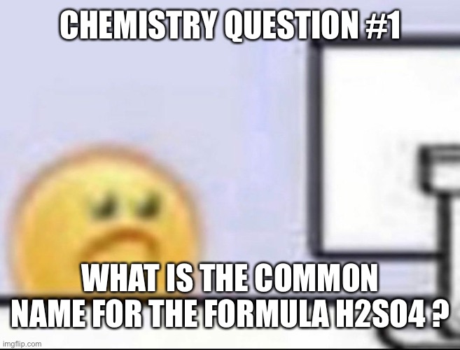 No google | CHEMISTRY QUESTION #1; WHAT IS THE COMMON NAME FOR THE FORMULA H2SO4 ? | image tagged in zad | made w/ Imgflip meme maker