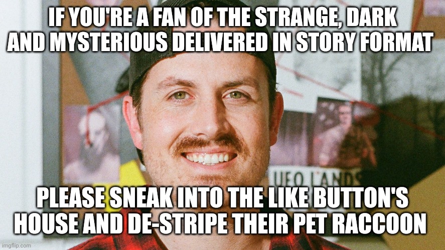 De-stripe their pet raccoon | IF YOU'RE A FAN OF THE STRANGE, DARK AND MYSTERIOUS DELIVERED IN STORY FORMAT; PLEASE SNEAK INTO THE LIKE BUTTON'S HOUSE AND DE-STRIPE THEIR PET RACCOON | image tagged in mrballen like button skit | made w/ Imgflip meme maker