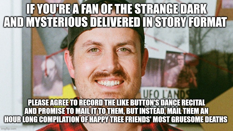 Like button's recital | IF YOU'RE A FAN OF THE STRANGE DARK AND MYSTERIOUS DELIVERED IN STORY FORMAT; PLEASE AGREE TO RECORD THE LIKE BUTTON'S DANCE RECITAL AND PROMISE TO MAIL IT TO THEM, BUT INSTEAD, MAIL THEM AN HOUR LONG COMPILATION OF HAPPY TREE FRIENDS' MOST GRUESOME DEATHS | image tagged in mrballen like button skit | made w/ Imgflip meme maker