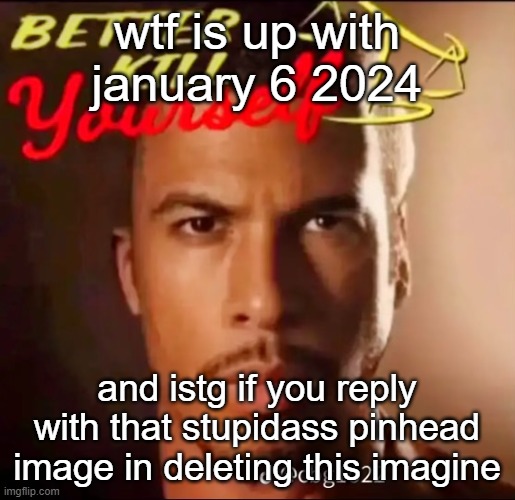 better kys | wtf is up with january 6 2024; and istg if you reply with that stupidass pinhead image in deleting this imagine | image tagged in better kys | made w/ Imgflip meme maker