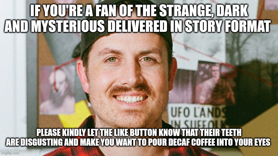 The like button needs a dentist | IF YOU'RE A FAN OF THE STRANGE, DARK AND MYSTERIOUS DELIVERED IN STORY FORMAT; PLEASE KINDLY LET THE LIKE BUTTON KNOW THAT THEIR TEETH ARE DISGUSTING AND MAKE YOU WANT TO POUR DECAF COFFEE INTO YOUR EYES | image tagged in mrballen like button skit | made w/ Imgflip meme maker