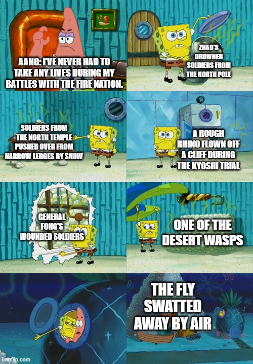 Spongebob diapers meme | ZHAO'S DROWNED SOLDIERS FROM THE NORTH POLE; AANG: I'VE NEVER HAD TO TAKE ANY LIVES DURING MY BATTLES WITH THE FIRE NATION. SOLDIERS FROM THE NORTH TEMPLE PUSHED OVER FROM NARROW LEDGES BY SNOW; A ROUGH RHINO FLOWN OFF A CLIFF DURING THE KYOSHI TRIAL; GENERAL FONG'S WOUNDED SOLDIERS; ONE OF THE DESERT WASPS; THE FLY SWATTED AWAY BY AIR | image tagged in spongebob diapers meme | made w/ Imgflip meme maker