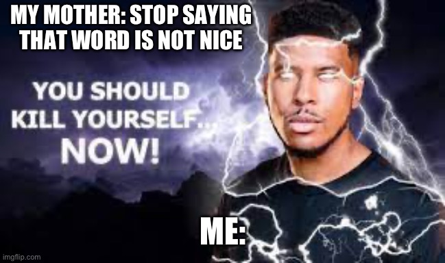 You Should Kill Yourself NOW! | MY MOTHER: STOP SAYING THAT WORD IS NOT NICE; ME: | image tagged in you should kill yourself now | made w/ Imgflip meme maker
