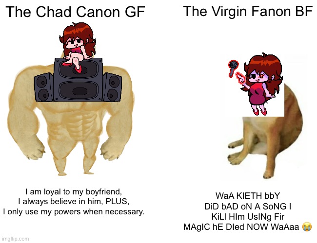 like i mean just come on | The Chad Canon GF; The Virgin Fanon BF; I am loyal to my boyfriend, I always believe in him, PLUS, I only use my powers when necessary. WaA KIETH bbY DiD bAD oN A SoNG I KiLl HIm UsINg Fir MAgIC hE DIed NOW WaAaa 😭 | image tagged in memes,buff doge vs cheems | made w/ Imgflip meme maker
