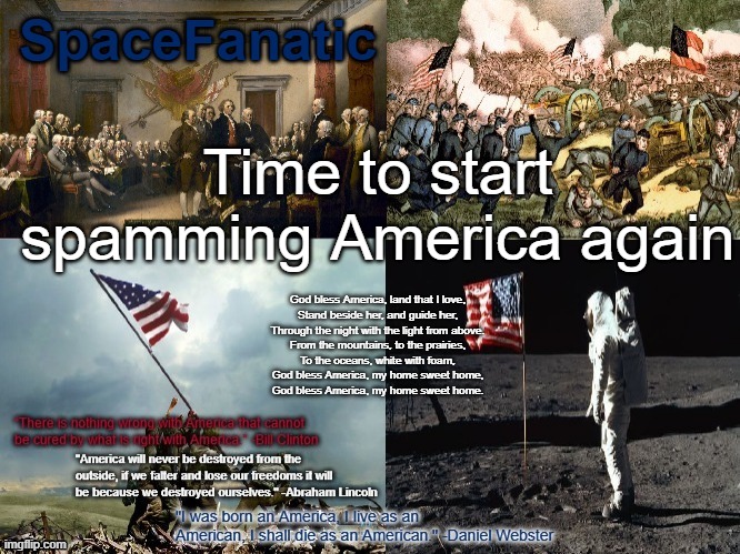 SpaceFanatic American Announcement Template | Time to start spamming America again; God bless America, land that I love,
Stand beside her, and guide her,
Through the night with the light from above.
From the mountains, to the prairies,
To the oceans, white with foam,
God bless America, my home sweet home,
God bless America, my home sweet home. | image tagged in spacefanatic american announcement template | made w/ Imgflip meme maker
