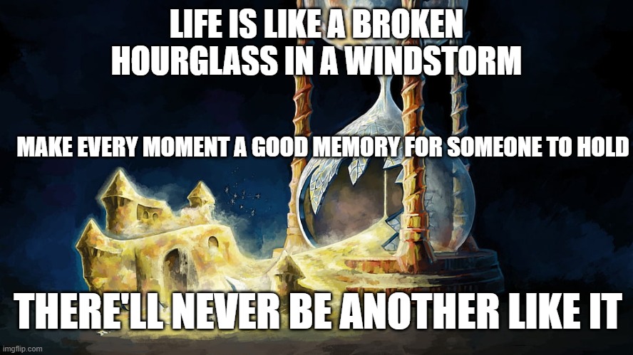 Life | LIFE IS LIKE A BROKEN HOURGLASS IN A WINDSTORM; MAKE EVERY MOMENT A GOOD MEMORY FOR SOMEONE TO HOLD; THERE'LL NEVER BE ANOTHER LIKE IT | image tagged in memories | made w/ Imgflip meme maker