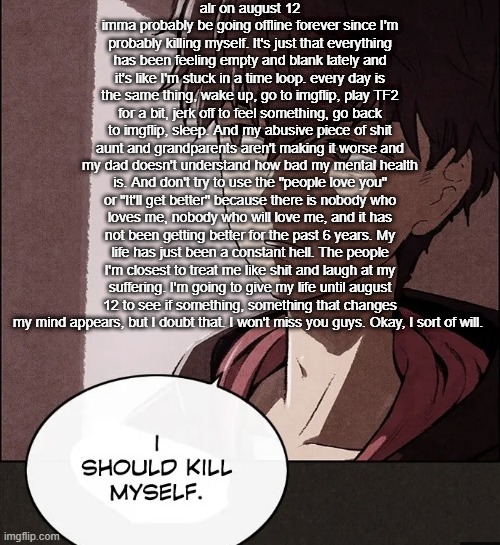 MAJOR NSFW AND TW WARNING | alr on august 12 imma probably be going offline forever since I'm probably killing myself. It's just that everything has been feeling empty and blank lately and it's like I'm stuck in a time loop. every day is the same thing, wake up, go to imgflip, play TF2 for a bit, jerk off to feel something, go back to imgflip, sleep. And my abusive piece of shit aunt and grandparents aren't making it worse and my dad doesn't understand how bad my mental health is. And don't try to use the "people love you" or "It'll get better" because there is nobody who loves me, nobody who will love me, and it has not been getting better for the past 6 years. My life has just been a constant hell. The people I'm closest to treat me like shit and laugh at my suffering. I'm going to give my life until august 12 to see if something, something that changes my mind appears, but I doubt that. I won't miss you guys. Okay, I sort of will. | image tagged in i should kill myself | made w/ Imgflip meme maker
