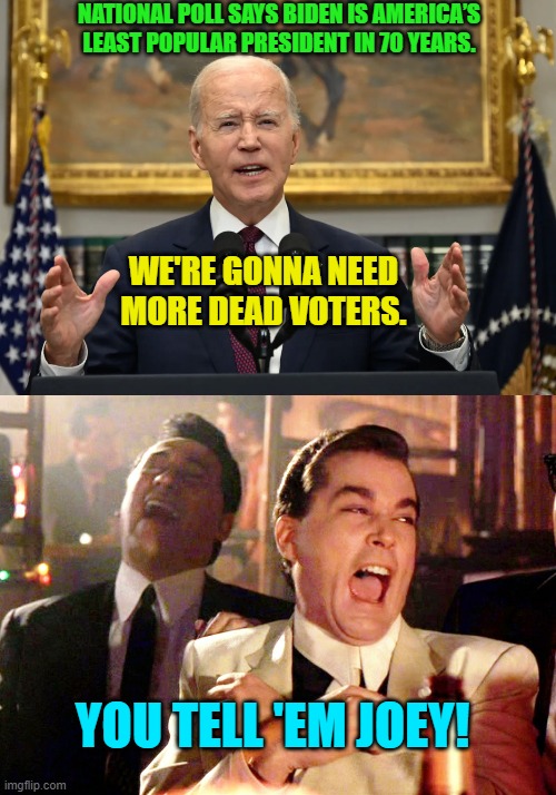 It's the obvious and traditional Dem Party go-to 'solution'. | NATIONAL POLL SAYS BIDEN IS AMERICA’S LEAST POPULAR PRESIDENT IN 70 YEARS. WE'RE GONNA NEED MORE DEAD VOTERS. YOU TELL 'EM JOEY! | image tagged in good fellas hilarious | made w/ Imgflip meme maker