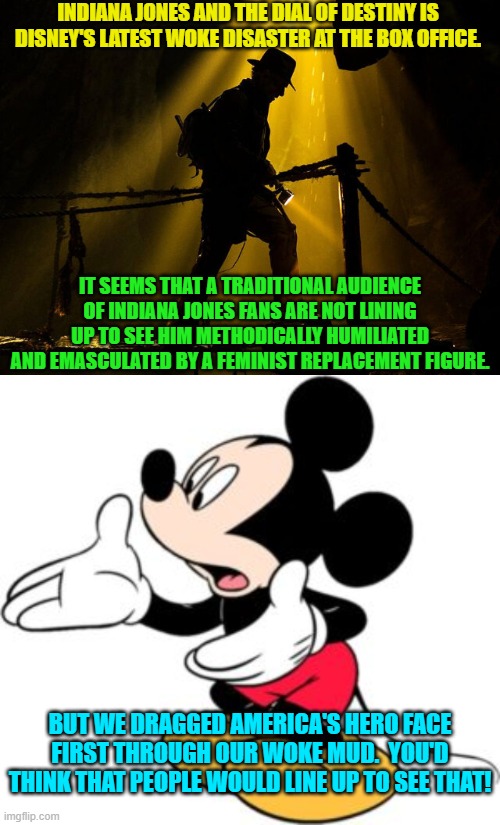 Yes . . . Disney executives are mystified. | INDIANA JONES AND THE DIAL OF DESTINY IS DISNEY'S LATEST WOKE DISASTER AT THE BOX OFFICE. IT SEEMS THAT A TRADITIONAL AUDIENCE OF INDIANA JONES FANS ARE NOT LINING UP TO SEE HIM METHODICALLY HUMILIATED AND EMASCULATED BY A FEMINIST REPLACEMENT FIGURE. BUT WE DRAGGED AMERICA'S HERO FACE FIRST THROUGH OUR WOKE MUD.  YOU'D THINK THAT PEOPLE WOULD LINE UP TO SEE THAT! | image tagged in yep | made w/ Imgflip meme maker