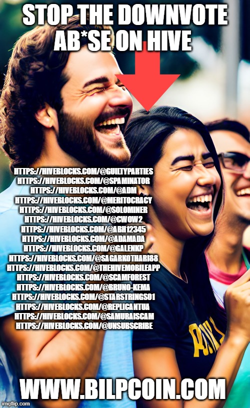 STOP THE DOWNVOTE AB*SE ON HIVE; HTTPS://HIVEBLOCKS.COM/@GUILTYPARTIES 

HTTPS://HIVEBLOCKS.COM/@SPAMINATOR 

HTTPS://HIVEBLOCKS.COM/@ADM 


HTTPS://HIVEBLOCKS.COM/@MERITOCRACY 



HTTPS://HIVEBLOCKS.COM/@SOLOMINER 


HTTPS://HIVEBLOCKS.COM/@CWOW2 


HTTPS://HIVEBLOCKS.COM/@ABH12345 


HTTPS://HIVEBLOCKS.COM/@ADAMADA 

HTTPS://HIVEBLOCKS.COM/@GALENKP 

HTTPS://HIVEBLOCKS.COM/@SAGARKOTHARI88 


HTTPS://HIVEBLOCKS.COM/@THEHIVEMOBILEAPP 


HTTPS://HIVEBLOCKS.COM/@SCAMFOREST 

HTTPS://HIVEBLOCKS.COM/@BRUNO-KEMA 


HTTPS://HIVEBLOCKS.COM/@STARSTRINGS01 

HTTPS://HIVEBLOCKS.COM/@REPLICANTUA  

HTTPS://HIVEBLOCKS.COM/@SAMURAISCAM

HTTPS://HIVEBLOCKS.COM/@UNSUBSCRIBE; WWW.BILPCOIN.COM | made w/ Imgflip meme maker