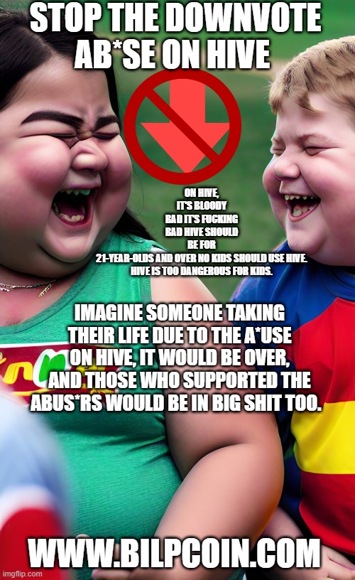 STOP THE DOWNVOTE AB*SE ON HIVE; ON HIVE, IT'S BLOODY BAD IT'S FUCKING BAD HIVE SHOULD BE FOR 21-YEAR-OLDS AND OVER NO KIDS SHOULD USE HIVE.

HIVE IS TOO DANGEROUS FOR KIDS. IMAGINE SOMEONE TAKING THEIR LIFE DUE TO THE A*USE ON HIVE, IT WOULD BE OVER, AND THOSE WHO SUPPORTED THE ABUS*RS WOULD BE IN BIG SHIT TOO. WWW.BILPCOIN.COM | made w/ Imgflip meme maker