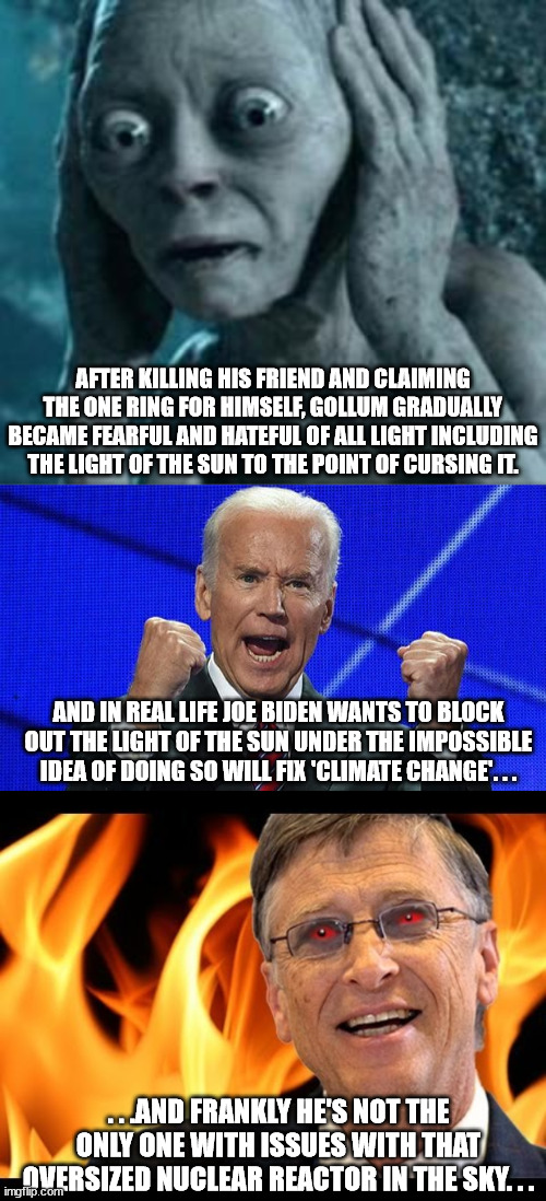 People that are neck deep in darkness tend to hate light especially the sun. . .or Son. | AFTER KILLING HIS FRIEND AND CLAIMING THE ONE RING FOR HIMSELF, GOLLUM GRADUALLY BECAME FEARFUL AND HATEFUL OF ALL LIGHT INCLUDING THE LIGHT OF THE SUN TO THE POINT OF CURSING IT. AND IN REAL LIFE JOE BIDEN WANTS TO BLOCK OUT THE LIGHT OF THE SUN UNDER THE IMPOSSIBLE IDEA OF DOING SO WILL FIX 'CLIMATE CHANGE'. . . . . .AND FRANKLY HE'S NOT THE ONLY ONE WITH ISSUES WITH THAT OVERSIZED NUCLEAR REACTOR IN THE SKY. . . | image tagged in scared gollum,joe biden fists angry,bill gates evil devil,politics | made w/ Imgflip meme maker