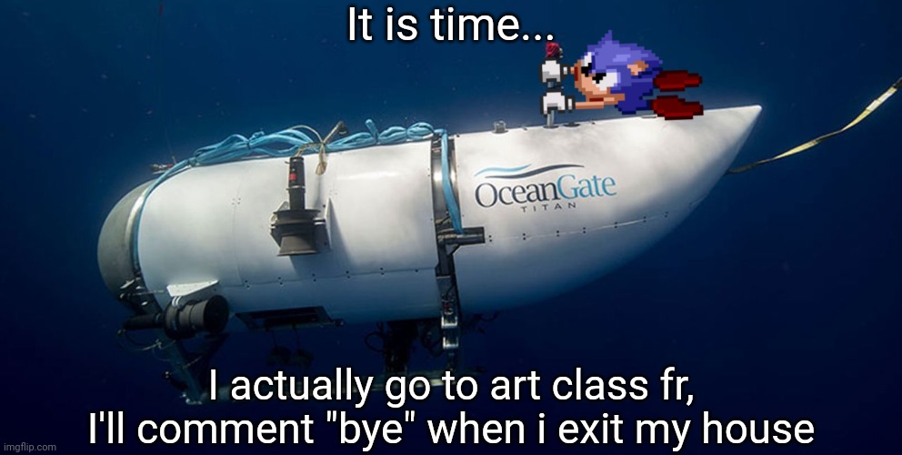 Sonic titanic submarine | It is time... I actually go to art class fr, I'll comment "bye" when i exit my house | image tagged in sonic titanic submarine | made w/ Imgflip meme maker