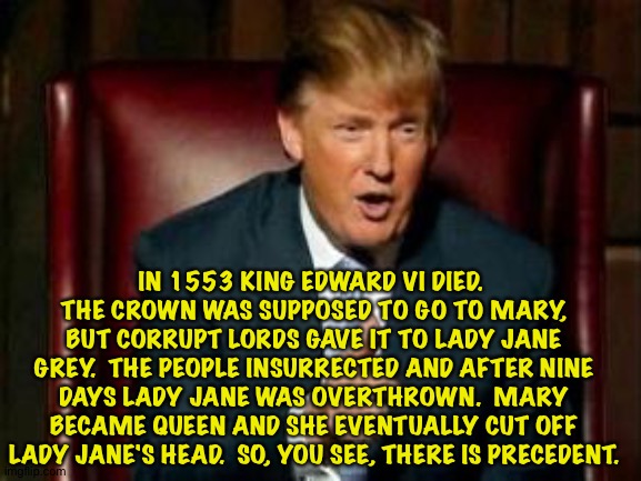 Trump history | IN 1553 KING EDWARD VI DIED.  THE CROWN WAS SUPPOSED TO GO TO MARY, BUT CORRUPT LORDS GAVE IT TO LADY JANE GREY.  THE PEOPLE INSURRECTED AND AFTER NINE DAYS LADY JANE WAS OVERTHROWN.  MARY BECAME QUEEN AND SHE EVENTUALLY CUT OFF LADY JANE'S HEAD.  SO, YOU SEE, THERE IS PRECEDENT. | image tagged in donald trump | made w/ Imgflip meme maker