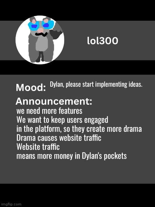 Lol300 announcement template v4 (thanks conehead) | Dylan, please start implementing ideas. we need more features
We want to keep users engaged in the platform, so they create more drama
Drama causes website traffic
Website traffic means more money in Dylan's pockets | image tagged in lol300 announcement template v4 thanks conehead | made w/ Imgflip meme maker