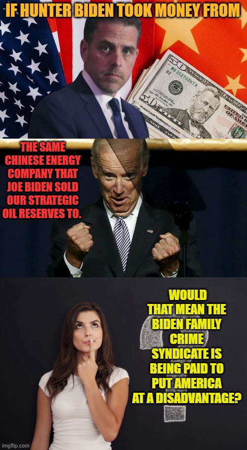 So Many Questions | IF HUNTER BIDEN TOOK MONEY FROM; THE SAME CHINESE ENERGY COMPANY THAT JOE BIDEN SOLD OUR STRATEGIC OIL RESERVES TO. WOULD THAT MEAN THE BIDEN FAMILY CRIME SYNDICATE IS BEING PAID TO PUT AMERICA AT A DISADVANTAGE? | image tagged in question woman,memes,politics,hunter biden,joe biden,dirty | made w/ Imgflip meme maker