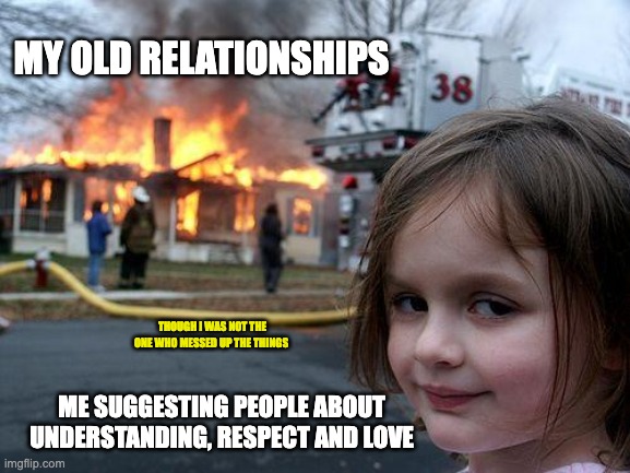 Disaster Girl | MY OLD RELATIONSHIPS; THOUGH I WAS NOT THE ONE WHO MESSED UP THE THINGS; ME SUGGESTING PEOPLE ABOUT UNDERSTANDING, RESPECT AND LOVE | image tagged in memes,disaster girl | made w/ Imgflip meme maker