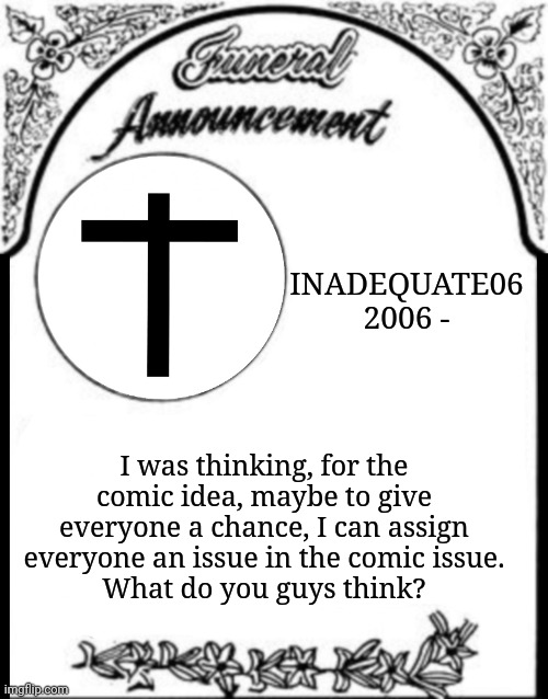 Comic Update (I know I said I wouldn't post anymore updates here but still) | INADEQUATE06
2006 -; I was thinking, for the comic idea, maybe to give everyone a chance, I can assign everyone an issue in the comic issue.
What do you guys think? | image tagged in obituary funeral announcement | made w/ Imgflip meme maker