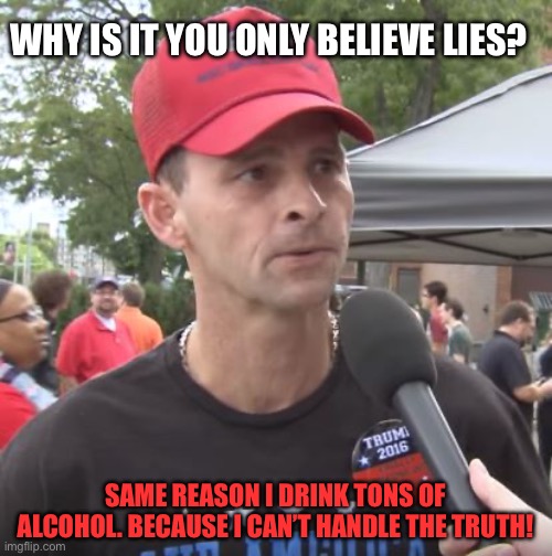 Trump supporter | WHY IS IT YOU ONLY BELIEVE LIES? SAME REASON I DRINK TONS OF ALCOHOL. BECAUSE I CAN’T HANDLE THE TRUTH! | image tagged in trump supporter | made w/ Imgflip meme maker