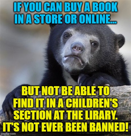 Confession Bear | IF YOU CAN BUY A BOOK IN A STORE OR ONLINE... BUT NOT BE ABLE TO FIND IT IN A CHILDREN'S SECTION AT THE LIRARY.
IT'S NOT EVER BEEN BANNED! | image tagged in memes,confession bear | made w/ Imgflip meme maker