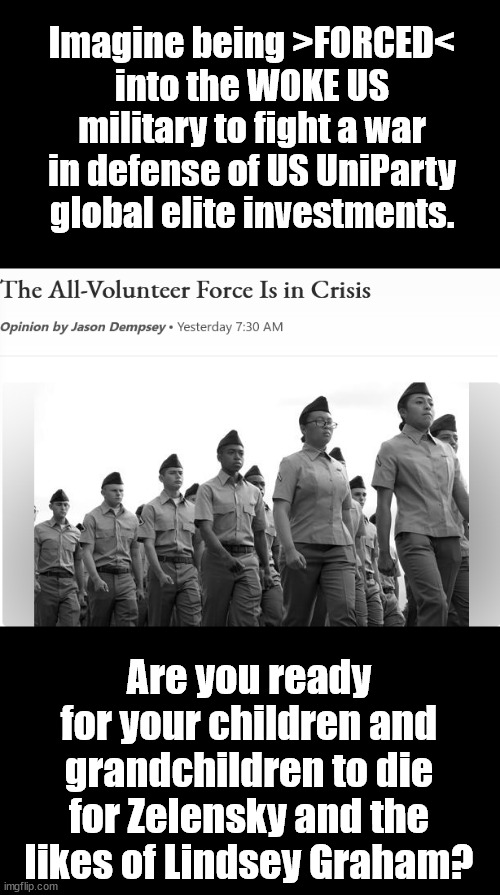 Step on up, Ukraine War supporters! Let's make it real. | Imagine being >FORCED< into the WOKE US military to fight a war in defense of US UniParty global elite investments. Are you ready for your children and grandchildren to die for Zelensky and the likes of Lindsey Graham? | image tagged in memes,politics,ukraine wsar,russia,biden,putin | made w/ Imgflip meme maker