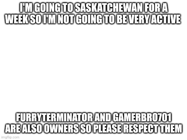I'M GOING TO SASKATCHEWAN FOR A WEEK SO I'M NOT GOING TO BE VERY ACTIVE; FURRYTERMINATOR AND GAMERBRO701 ARE ALSO OWNERS SO PLEASE RESPECT THEM | made w/ Imgflip meme maker