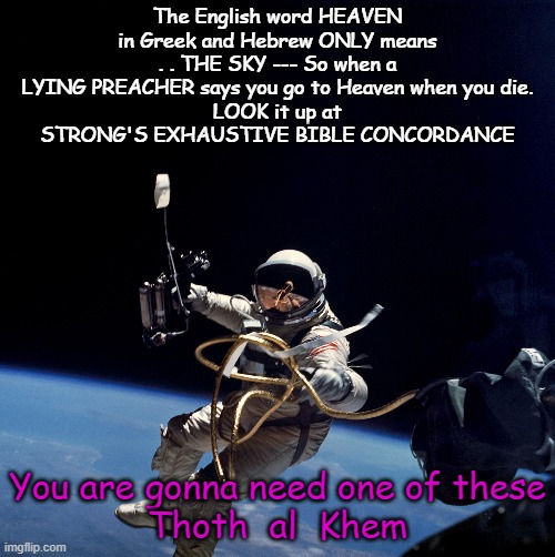 The word HEAVEN in Hebrew and Greek ONLY MEANS---THE SKY | The English word HEAVEN in Greek and Hebrew ONLY means . . THE SKY --- So when a LYING PREACHER says you go to Heaven when you die.
LOOK it up at STRONG'S EXHAUSTIVE BIBLE CONCORDANCE; You are gonna need one of these

Thoth  al  Khem | image tagged in heaven,you have been there,not what you think,people don't read the bible | made w/ Imgflip meme maker