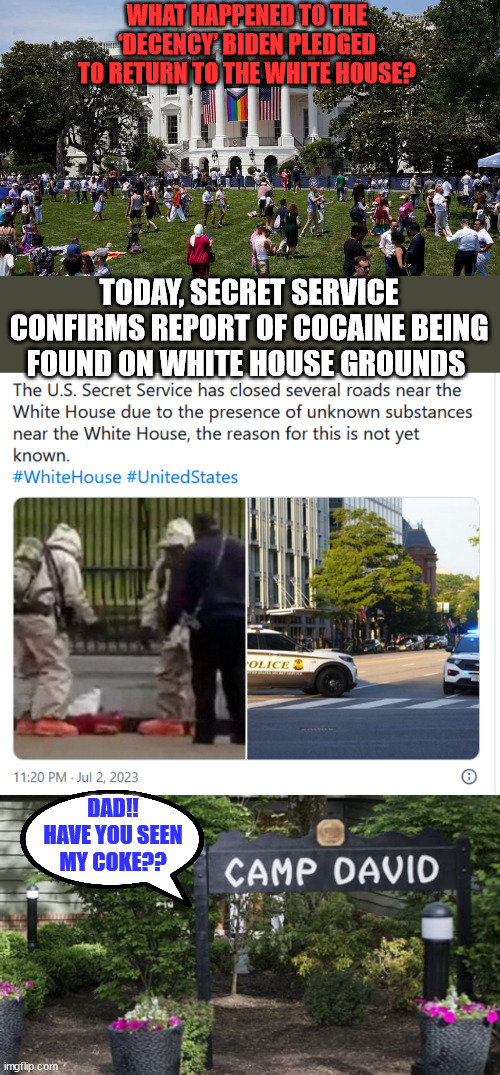 Oh good... Secret Service found Hunter's drugs... again... | WHAT HAPPENED TO THE ‘DECENCY’ BIDEN PLEDGED TO RETURN TO THE WHITE HOUSE? TODAY, SECRET SERVICE CONFIRMS REPORT OF COCAINE BEING FOUND ON WHITE HOUSE GROUNDS; DAD!! HAVE YOU SEEN MY COKE?? | image tagged in biden,crime,family,hunter biden,coke | made w/ Imgflip meme maker