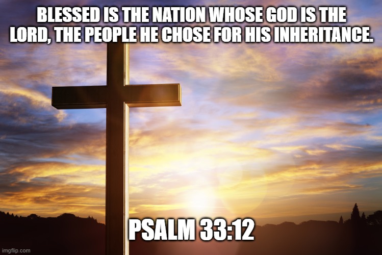 Bible Verse of the Day | BLESSED IS THE NATION WHOSE GOD IS THE LORD, THE PEOPLE HE CHOSE FOR HIS INHERITANCE. PSALM 33:12 | image tagged in bible verse of the day | made w/ Imgflip meme maker