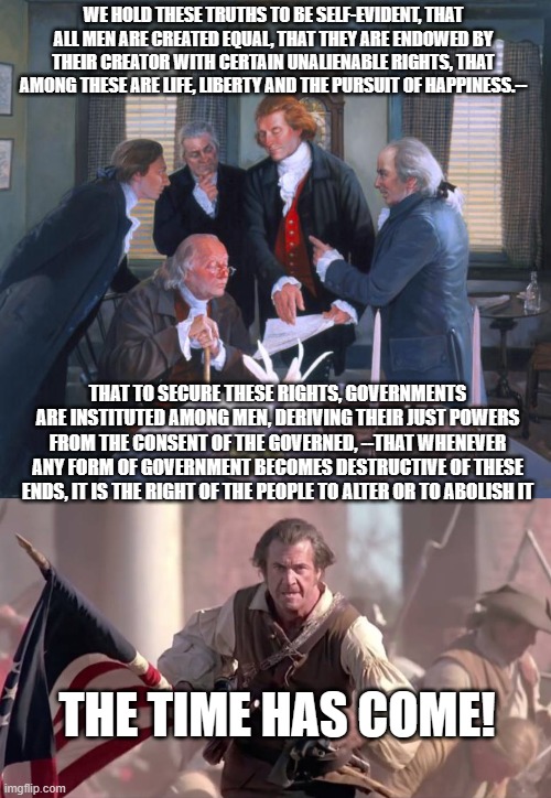 WE HOLD THESE TRUTHS TO BE SELF-EVIDENT, THAT ALL MEN ARE CREATED EQUAL, THAT THEY ARE ENDOWED BY THEIR CREATOR WITH CERTAIN UNALIENABLE RIGHTS, THAT AMONG THESE ARE LIFE, LIBERTY AND THE PURSUIT OF HAPPINESS.--; THAT TO SECURE THESE RIGHTS, GOVERNMENTS ARE INSTITUTED AMONG MEN, DERIVING THEIR JUST POWERS FROM THE CONSENT OF THE GOVERNED, --THAT WHENEVER ANY FORM OF GOVERNMENT BECOMES DESTRUCTIVE OF THESE ENDS, IT IS THE RIGHT OF THE PEOPLE TO ALTER OR TO ABOLISH IT; THE TIME HAS COME! | image tagged in founding fathers,the patriot | made w/ Imgflip meme maker