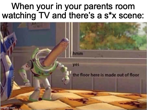 Every single time man... | When your in your parents room watching TV and there’s a s*x scene: | image tagged in hmm yes the floor here is made out of floor | made w/ Imgflip meme maker