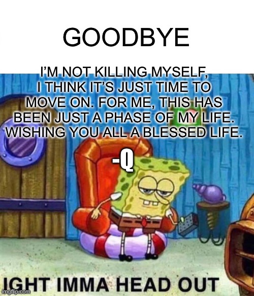 Bye | I’M NOT KILLING MYSELF, I THINK IT’S JUST TIME TO MOVE ON. FOR ME, THIS HAS BEEN JUST A PHASE OF MY LIFE.
WISHING YOU ALL A BLESSED LIFE. GOODBYE; -Q | image tagged in memes,spongebob ight imma head out,goodbye guys and gals and other | made w/ Imgflip meme maker