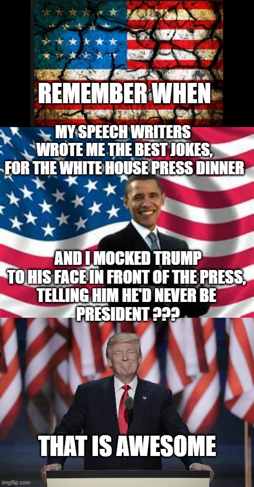 How did Trump Break America? Do tell | REMEMBER WHEN; MY SPEECH WRITERS 
WROTE ME THE BEST JOKES,
FOR THE WHITE HOUSE PRESS DINNER; AND I MOCKED TRUMP
TO HIS FACE IN FRONT OF THE PRESS, 
TELLING HIM HE'D NEVER BE 
PRESIDENT ??? THAT IS AWESOME | image tagged in obama,president trump,birth,cultural marxism,hillary clinton fail,john kerry | made w/ Imgflip meme maker