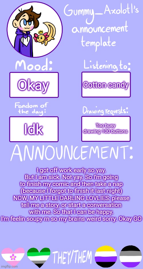 My brain is soup help | Okay; Cotton candy; Too busy drawing 100 buttons; Idk; I got off work early so yay. But I am sick. Not yay. So I'm going to finish my comic and then take a nap (because I forgot to finish it last night)
NOW, MY LITTLE DARLING LOVLIES: please tell me a story, or start a conversation with me. So that I can be happy. I'm feelin soupy rn so my brains weird sorry. Okay GO | image tagged in gummy's announcement template 2 | made w/ Imgflip meme maker