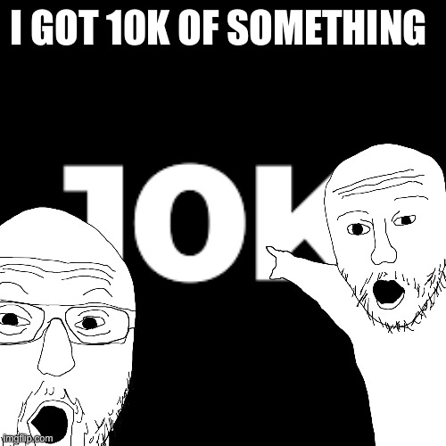 10k baby that’s what I been waiting for | I GOT 10K OF SOMETHING | image tagged in 10k,alright | made w/ Imgflip meme maker