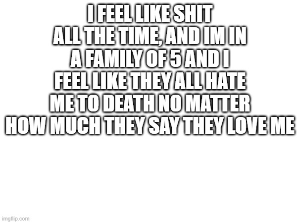 . | I FEEL LIKE SHIT ALL THE TIME, AND IM IN A FAMILY OF 5 AND I FEEL LIKE THEY ALL HATE ME TO DEATH NO MATTER HOW MUCH THEY SAY THEY LOVE ME | made w/ Imgflip meme maker