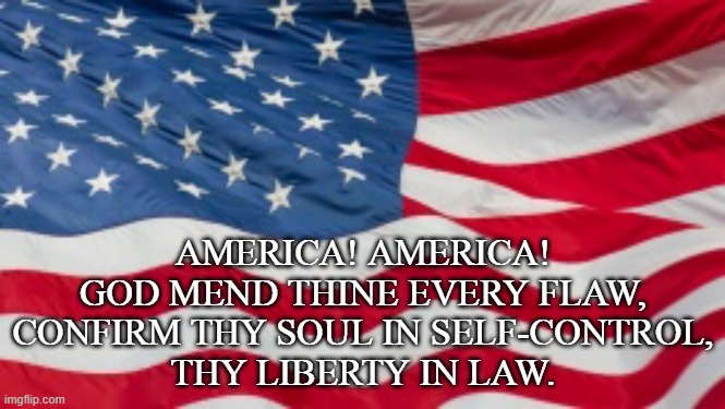 Prayer of the USA | AMERICA! AMERICA! GOD MEND THINE EVERY FLAW,
CONFIRM THY SOUL IN SELF-CONTROL,
THY LIBERTY IN LAW. | image tagged in 4th of july,beautiful for spacious skies,prayer for the usa | made w/ Imgflip meme maker