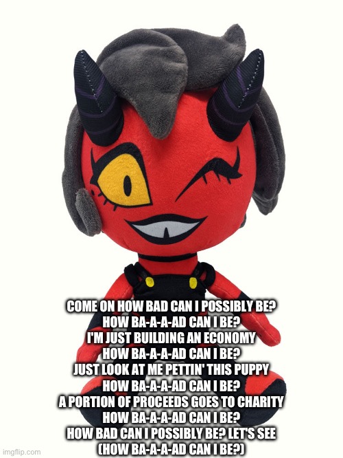 Plush millie | COME ON HOW BAD CAN I POSSIBLY BE?
HOW BA-A-A-AD CAN I BE?
I'M JUST BUILDING AN ECONOMY
HOW BA-A-A-AD CAN I BE?
JUST LOOK AT ME PETTIN' THIS PUPPY
HOW BA-A-A-AD CAN I BE?
A PORTION OF PROCEEDS GOES TO CHARITY
HOW BA-A-A-AD CAN I BE?
HOW BAD CAN I POSSIBLY BE? LET'S SEE
(HOW BA-A-A-AD CAN I BE?) | image tagged in plush millie | made w/ Imgflip meme maker